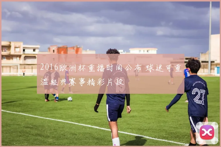 2016欧洲杯重播时间公布 球迷可重温经典赛事精彩片段