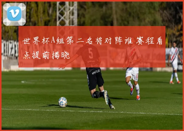 世界杯A组第二名将对阵谁 赛程看点提前揭晓