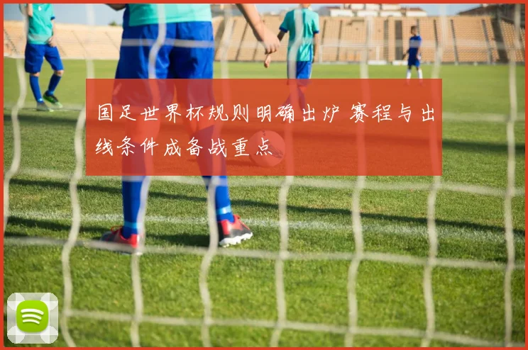 国足世界杯规则明确出炉 赛程与出线条件成备战重点