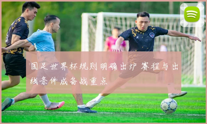 国足世界杯规则明确出炉 赛程与出线条件成备战重点